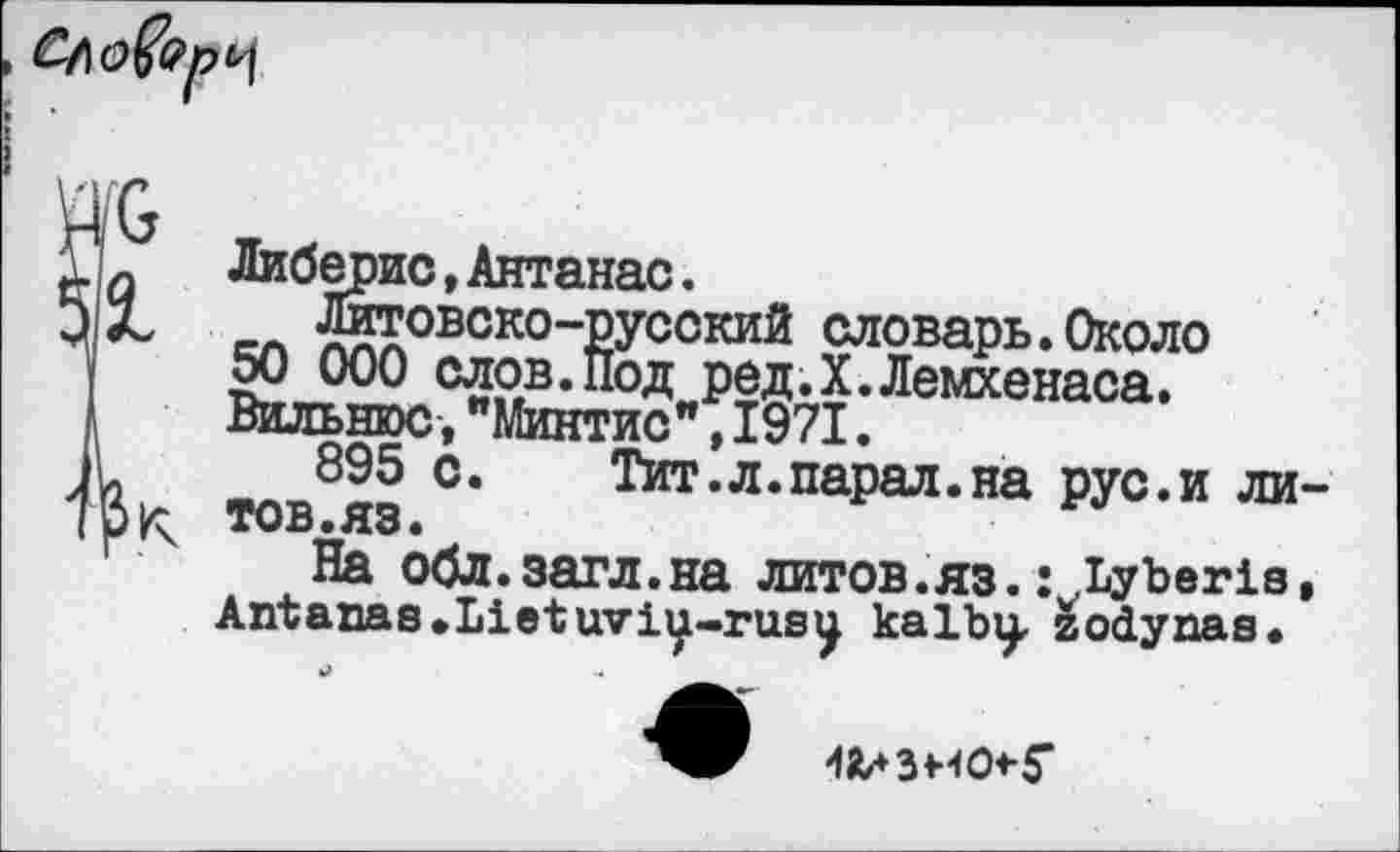 ﻿
К
Либерис,Антанас.
__ feoBCKo-русский словарь. Около 50 000 слов.Под ред.Х.Лемхенаса. Вильнюс,"Минтис",1971.
895 с. Тит.л.парад.на рус.и ли тов.яз.
На обл.загл.на литов.яз.: Lyberis Antanas•Lietuviy-rusy kalby, zodynas.
«лЗНО+Г